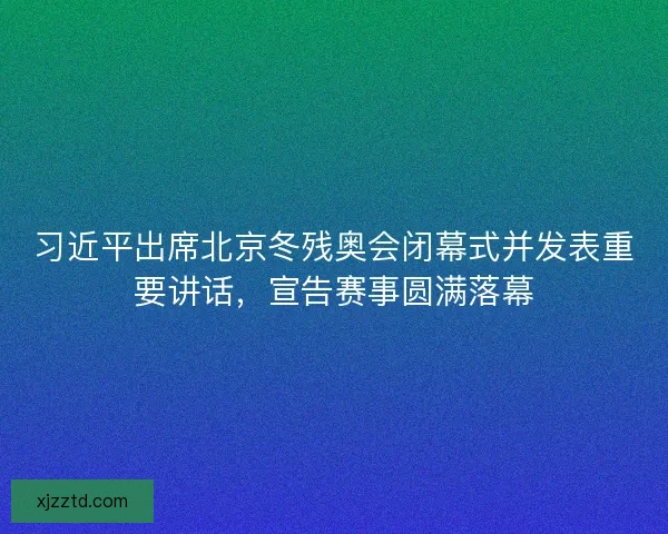 习近平出席北京冬残奥会闭幕式并发表重要讲话，宣告赛事圆满落幕