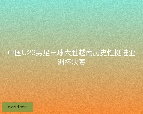 中国U23男足三球大胜越南历史性挺进亚洲杯决赛